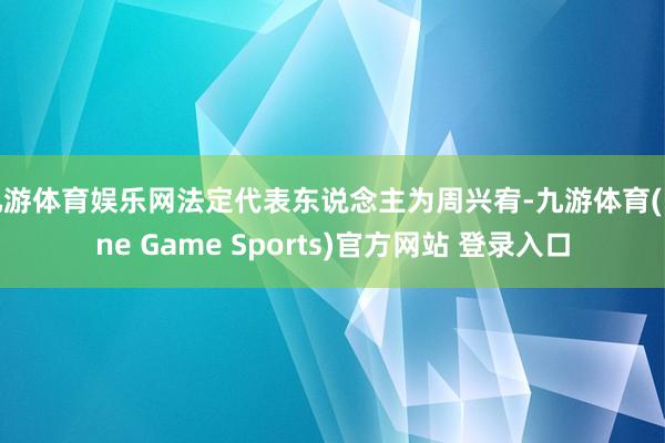 九游体育娱乐网法定代表东说念主为周兴宥-九游体育(Nine Game Sports)官方网站 登录入口