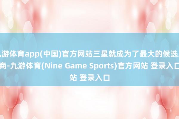 九游体育app(中国)官方网站三星就成为了最大的候选厂商-九游体育(Nine Game Sports)官方网站 登录入口
