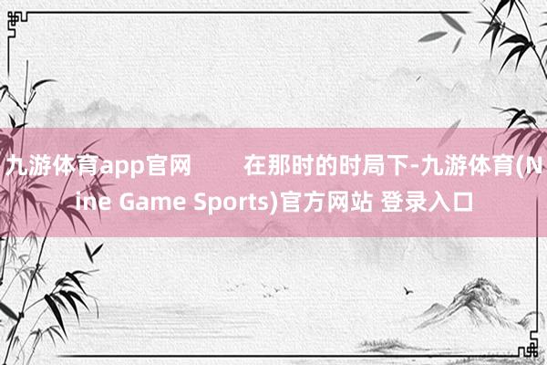 九游体育app官网        在那时的时局下-九游体育(Nine Game Sports)官方网站 登录入口