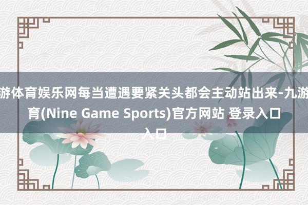 九游体育娱乐网每当遭遇要紧关头都会主动站出来-九游体育(Nine Game Sports)官方网站 登录入口