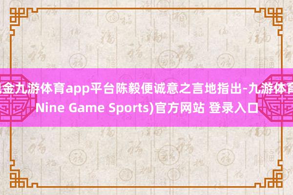 现金九游体育app平台陈毅便诚意之言地指出-九游体育(Nine Game Sports)官方网站 登录入口