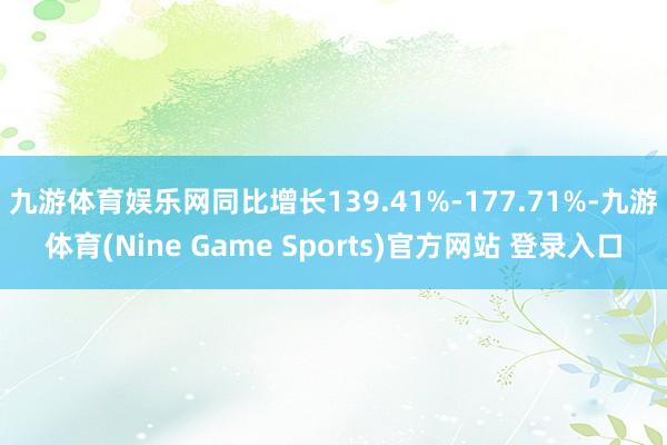 九游体育娱乐网同比增长139.41%-177.71%-九游体育(Nine Game Sports)官方网站 登录入口