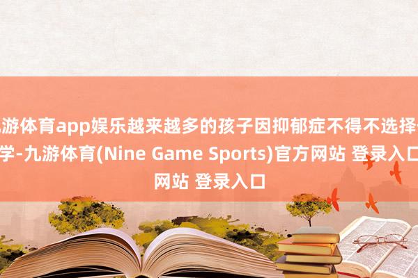 九游体育app娱乐越来越多的孩子因抑郁症不得不选择休学-九游体育(Nine Game Sports)官方网站 登录入口