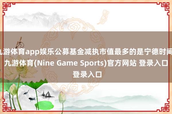 九游体育app娱乐公募基金减执市值最多的是宁德时间-九游体育(Nine Game Sports)官方网站 登录入口
