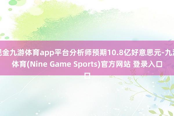 现金九游体育app平台分析师预期10.8亿好意思元-九游体育(Nine Game Sports)官方网站 登录入口