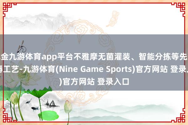 现金九游体育app平台不雅摩无菌灌装、智能分拣等先进坐褥工艺-九游体育(Nine Game Sports)官方网站 登录入口