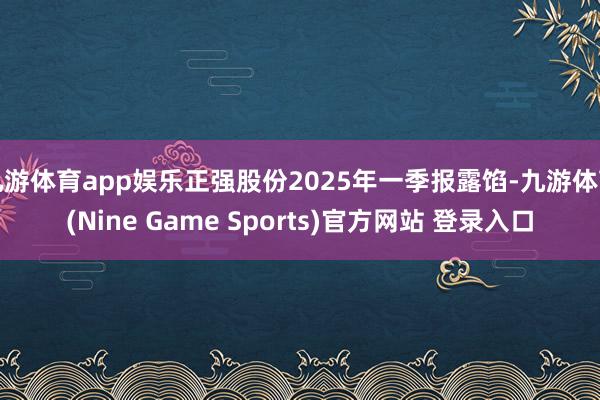 九游体育app娱乐正强股份2025年一季报露馅-九游体育(Nine Game Sports)官方网站 登录入口