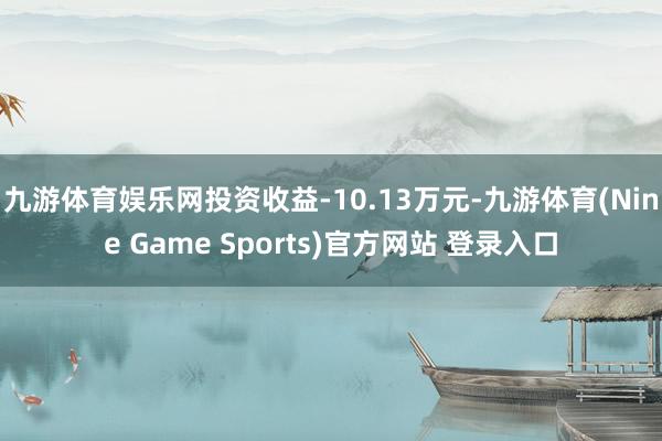 九游体育娱乐网投资收益-10.13万元-九游体育(Nine Game Sports)官方网站 登录入口