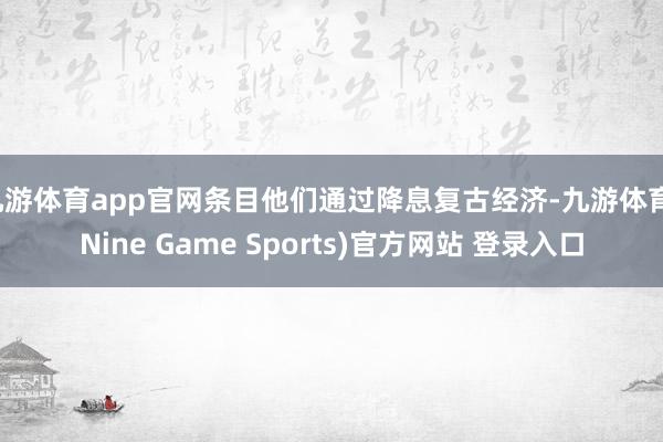 九游体育app官网条目他们通过降息复古经济-九游体育(Nine Game Sports)官方网站 登录入口