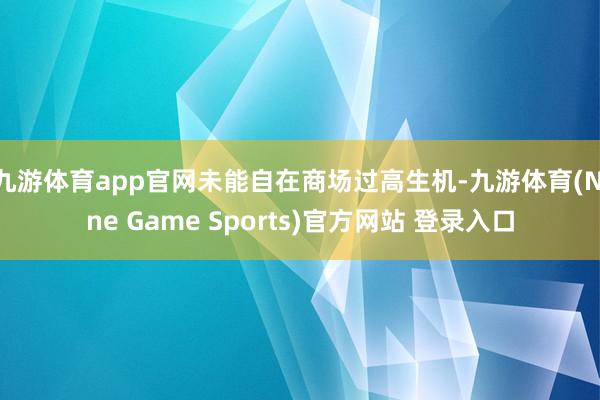 九游体育app官网未能自在商场过高生机-九游体育(Nine Game Sports)官方网站 登录入口