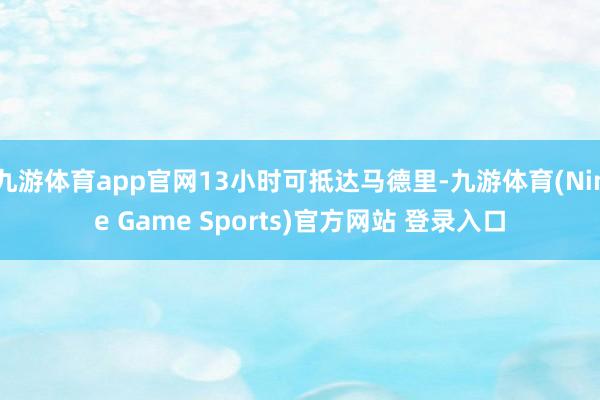 九游体育app官网13小时可抵达马德里-九游体育(Nine Game Sports)官方网站 登录入口