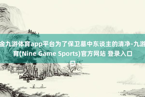现金九游体育app平台为了保卫墓中东谈主的清净-九游体育(Nine Game Sports)官方网站 登录入口