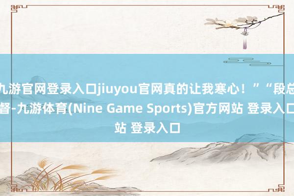 九游官网登录入口jiuyou官网真的让我寒心！”“段总督-九游体育(Nine Game Sports)官方网站 登录入口