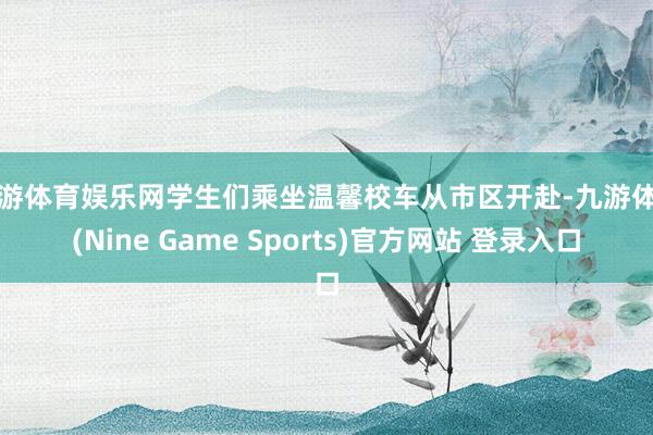 九游体育娱乐网学生们乘坐温馨校车从市区开赴-九游体育(Nine Game Sports)官方网站 登录入口