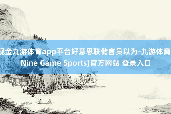 现金九游体育app平台　　好意思联储官员以为-九游体育(Nine Game Sports)官方网站 登录入口