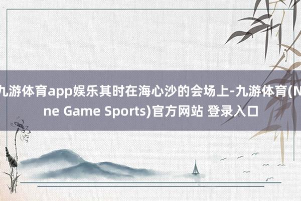 九游体育app娱乐其时在海心沙的会场上-九游体育(Nine Game Sports)官方网站 登录入口