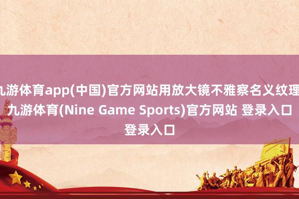 九游体育app(中国)官方网站用放大镜不雅察名义纹理-九游体育(Nine Game Sports)官方网站 登录入口