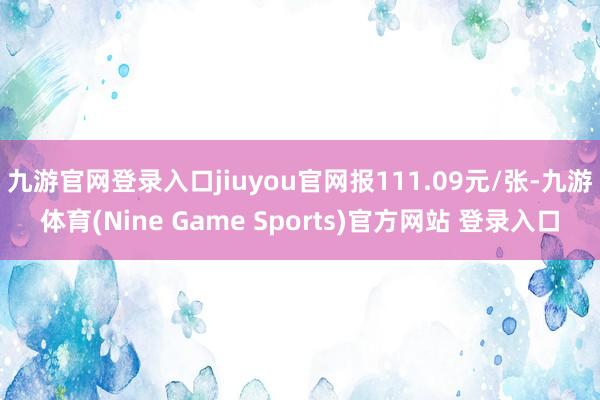 九游官网登录入口jiuyou官网报111.09元/张-九游体育(Nine Game Sports)官方网站 登录入口