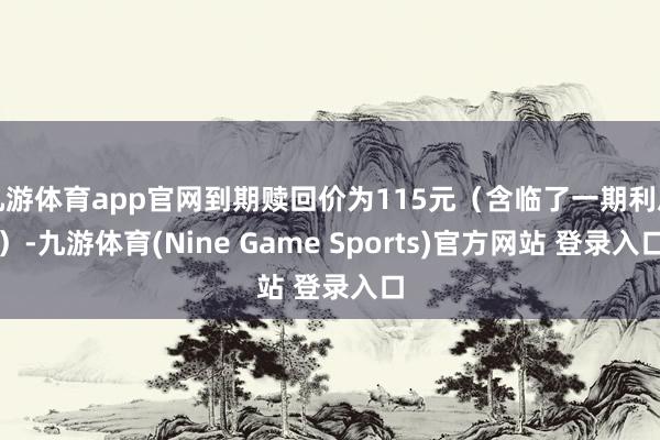 九游体育app官网到期赎回价为115元（含临了一期利息）-九游体育(Nine Game Sports)官方网站 登录入口
