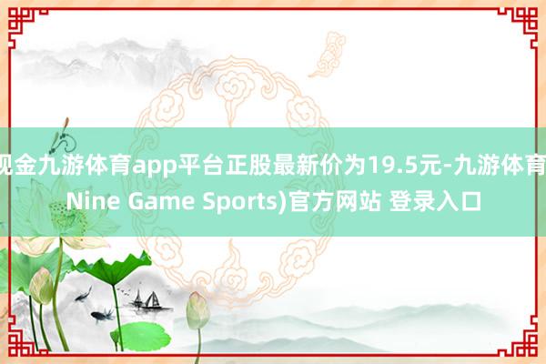 现金九游体育app平台正股最新价为19.5元-九游体育(Nine Game Sports)官方网站 登录入口