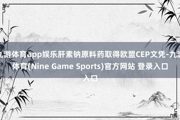 九游体育app娱乐肝素钠原料药取得欧盟CEP文凭-九游体育(Nine Game Sports)官方网站 登录入口