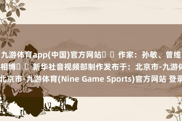 九游体育app(中国)官方网站  作家：孙敏、曾维、解文韬、廖浚鸿、王相博  新华社音视频部制作发布于：北京市-九游体育(Nine Game Sports)官方网站 登录入口