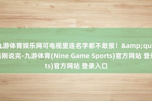 九游体育娱乐网可电视里连名字都不敢报！"这话刚说完-九游体育(Nine Game Sports)官方网站 登录入口