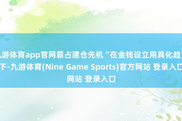 九游体育app官网霸占建仓先机“在金钱设立用具化趋势下-九游体育(Nine Game Sports)官方网站 登录入口