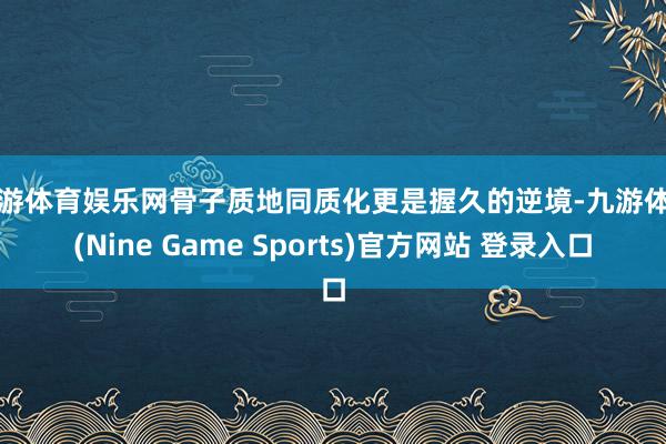 九游体育娱乐网骨子质地同质化更是握久的逆境-九游体育(Nine Game Sports)官方网站 登录入口