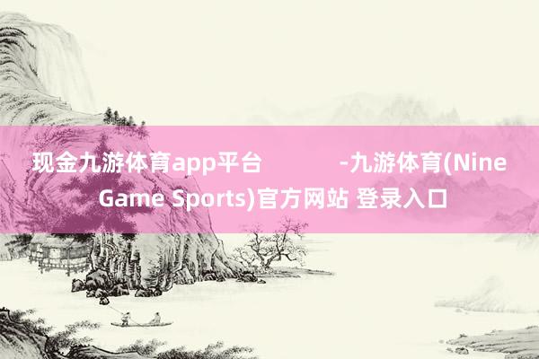 现金九游体育app平台            -九游体育(Nine Game Sports)官方网站 登录入口