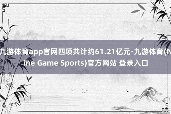 九游体育app官网四项共计约61.21亿元-九游体育(Nine Game Sports)官方网站 登录入口