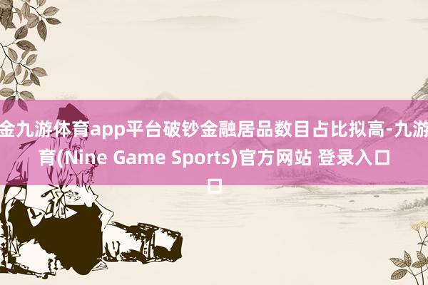 现金九游体育app平台破钞金融居品数目占比拟高-九游体育(Nine Game Sports)官方网站 登录入口
