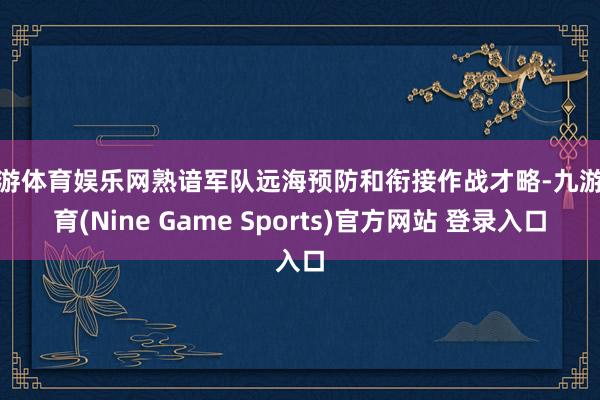 九游体育娱乐网熟谙军队远海预防和衔接作战才略-九游体育(Nine Game Sports)官方网站 登录入口