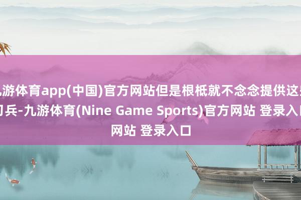 九游体育app(中国)官方网站但是根柢就不念念提供这些刀兵-九游体育(Nine Game Sports)官方网站 登录入口