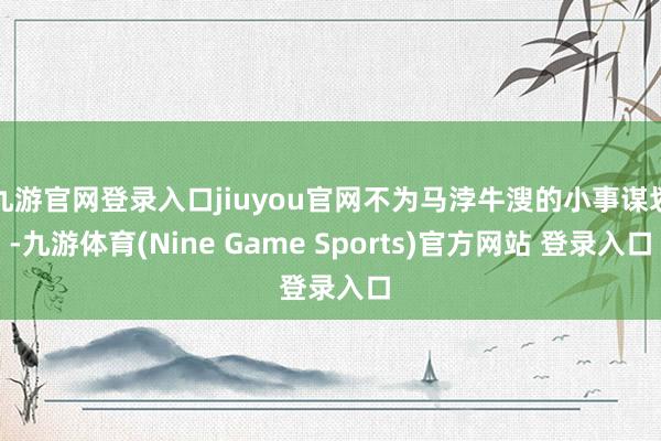九游官网登录入口jiuyou官网不为马浡牛溲的小事谋划-九游体育(Nine Game Sports)官方网站 登录入口
