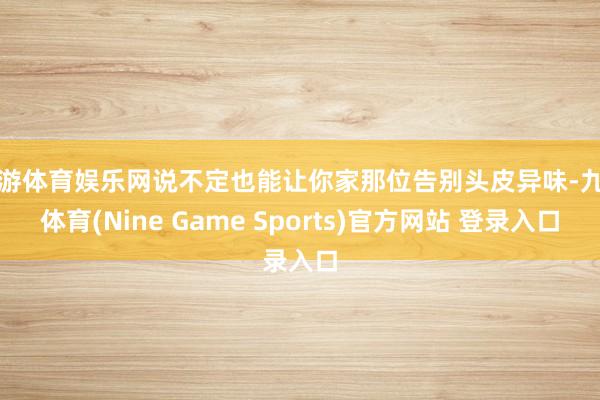 九游体育娱乐网说不定也能让你家那位告别头皮异味-九游体育(Nine Game Sports)官方网站 登录入口
