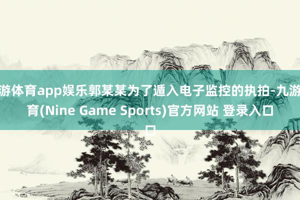 九游体育app娱乐郭某某为了遁入电子监控的执拍-九游体育(Nine Game Sports)官方网站 登录入口