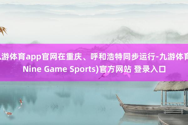 九游体育app官网在重庆、呼和浩特同步运行-九游体育(Nine Game Sports)官方网站 登录入口