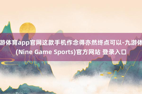 九游体育app官网这款手机作念得亦然终点可以-九游体育(Nine Game Sports)官方网站 登录入口