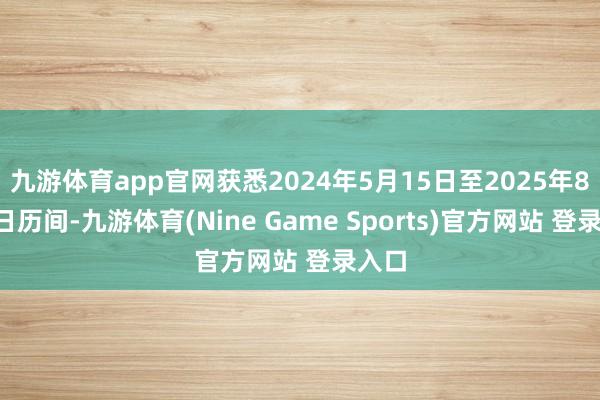九游体育app官网获悉2024年5月15日至2025年8月5日历间-九游体育(Nine Game Sports)官方网站 登录入口