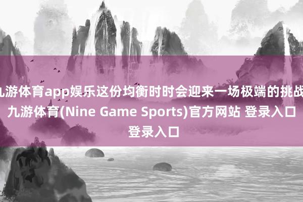 九游体育app娱乐这份均衡时时会迎来一场极端的挑战-九游体育(Nine Game Sports)官方网站 登录入口