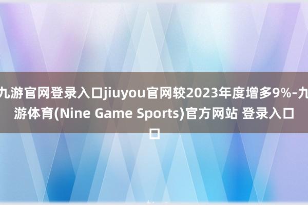 九游官网登录入口jiuyou官网较2023年度增多9%-九游体育(Nine Game Sports)官方网站 登录入口