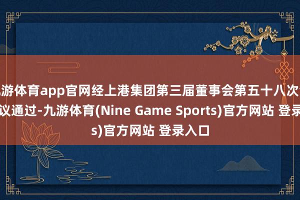 九游体育app官网经上港集团第三届董事会第五十八次会议审议通过-九游体育(Nine Game Sports)官方网站 登录入口