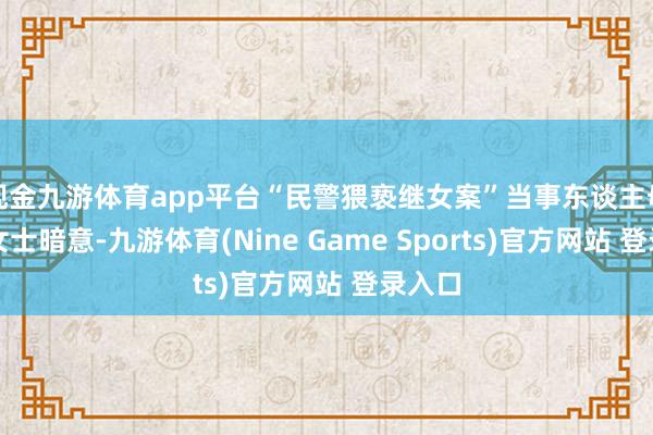 现金九游体育app平台“民警猥亵继女案”当事东谈主母亲李女士暗意-九游体育(Nine Game Sports)官方网站 登录入口
