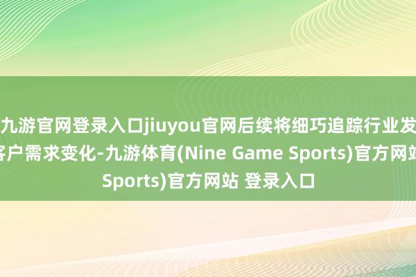 九游官网登录入口jiuyou官网后续将细巧追踪行业发展态势及客户需求变化-九游体育(Nine Game Sports)官方网站 登录入口