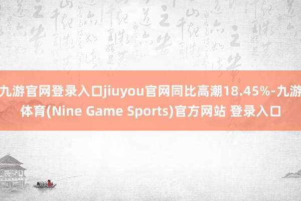 九游官网登录入口jiuyou官网同比高潮18.45%-九游体育(Nine Game Sports)官方网站 登录入口