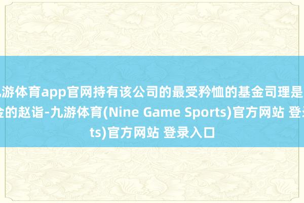 九游体育app官网持有该公司的最受矜恤的基金司理是泉果基金的赵诣-九游体育(Nine Game Sports)官方网站 登录入口