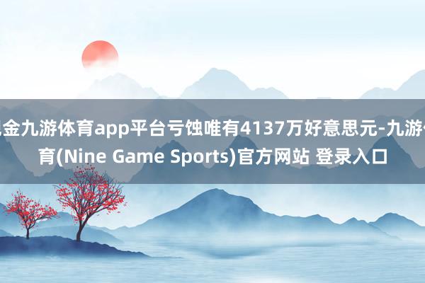 现金九游体育app平台亏蚀唯有4137万好意思元-九游体育(Nine Game Sports)官方网站 登录入口