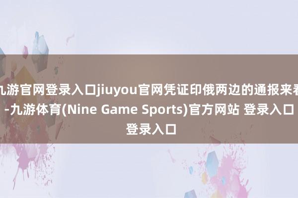 九游官网登录入口jiuyou官网凭证印俄两边的通报来看-九游体育(Nine Game Sports)官方网站 登录入口