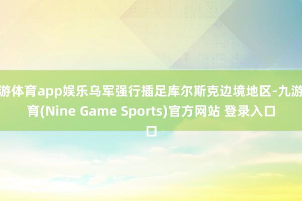 九游体育app娱乐乌军强行插足库尔斯克边境地区-九游体育(Nine Game Sports)官方网站 登录入口